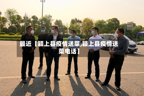 最近【颖上县疫情送菜,颖上县疫情送菜电话】