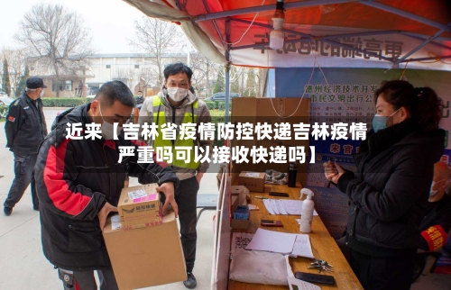 近来【吉林省疫情防控快递吉林疫情严重吗可以接收快递吗】