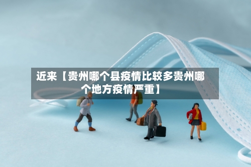 近来【贵州哪个县疫情比较多贵州哪个地方疫情严重】