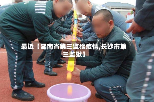 最近【湖南省第三监狱疫情,长沙市第三监狱】