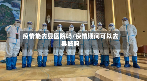 疫情能去县医院吗/疫情期间可以去县城吗-第3张图片