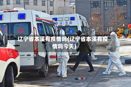 辽宁省本溪有疫情吗(辽宁省本溪有疫情吗今天)