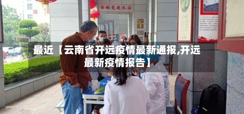 最近【云南省开远疫情最新通报,开远最新疫情报告】
