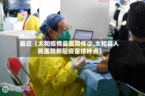 最近【太和疫情县医院停诊,太和县人民医院新冠疫苗接种点】