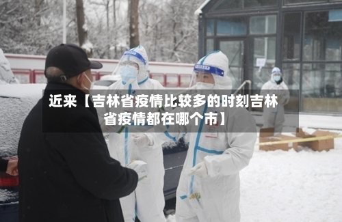 近来【吉林省疫情比较多的时刻吉林省疫情都在哪个市】-第2张图片