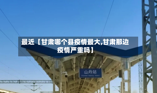 最近【甘肃哪个县疫情最大,甘肃那边疫情严重吗】