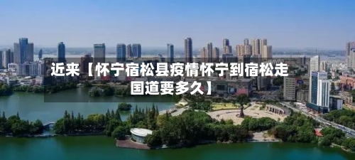 近来【怀宁宿松县疫情怀宁到宿松走国道要多久】