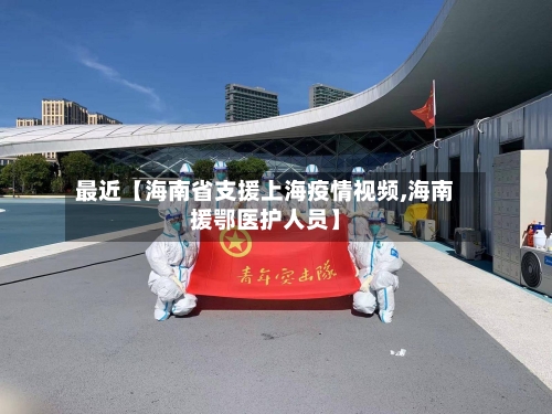 最近【海南省支援上海疫情视频,海南援鄂医护人员】