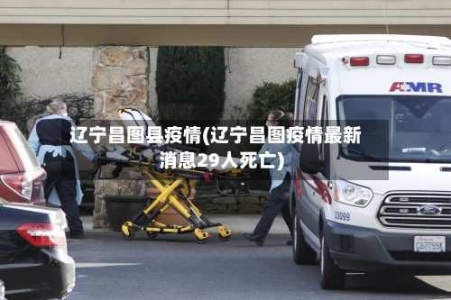 辽宁昌图县疫情(辽宁昌图疫情最新消息29人死亡)