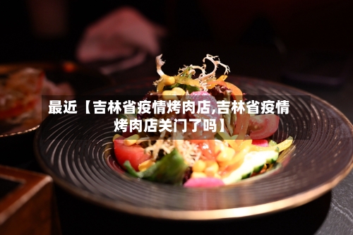 最近【吉林省疫情烤肉店,吉林省疫情烤肉店关门了吗】