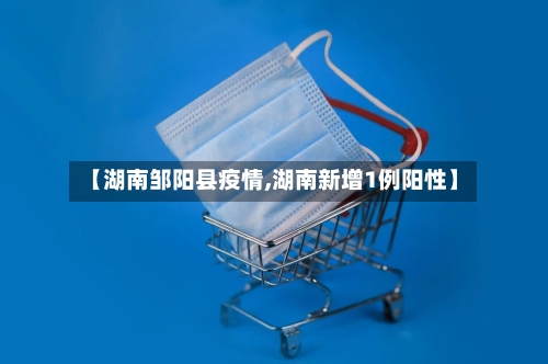 【湖南邹阳县疫情,湖南新增1例阳性】