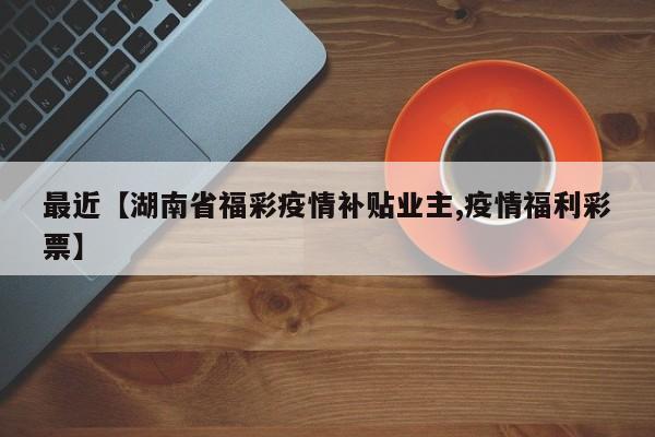 最近【湖南省福彩疫情补贴业主,疫情福利彩票】