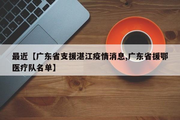 最近【广东省支援湛江疫情消息,广东省援鄂医疗队名单】