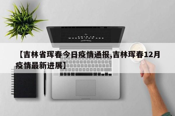 【吉林省珲春今日疫情通报,吉林珲春12月疫情最新进展】