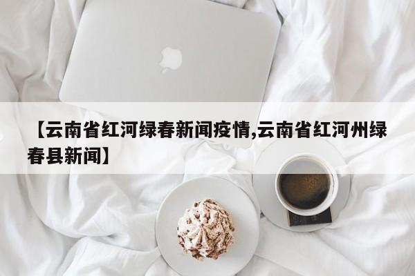 【云南省红河绿春新闻疫情,云南省红河州绿春县新闻】