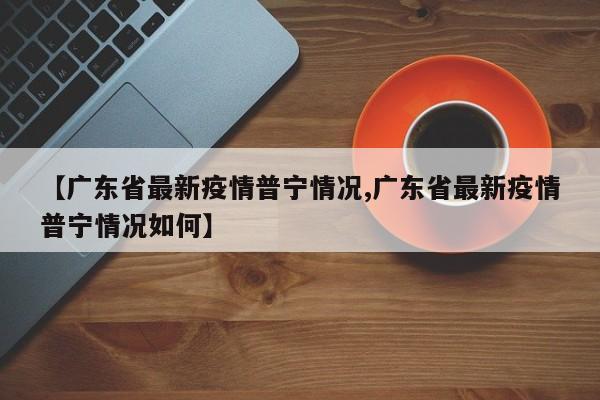 【广东省最新疫情普宁情况,广东省最新疫情普宁情况如何】