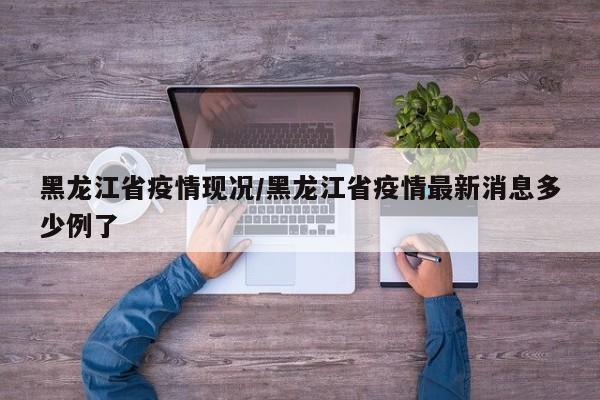 黑龙江省疫情现况/黑龙江省疫情最新消息多少例了