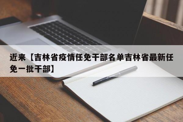 近来【吉林省疫情任免干部名单吉林省最新任免一批干部】
