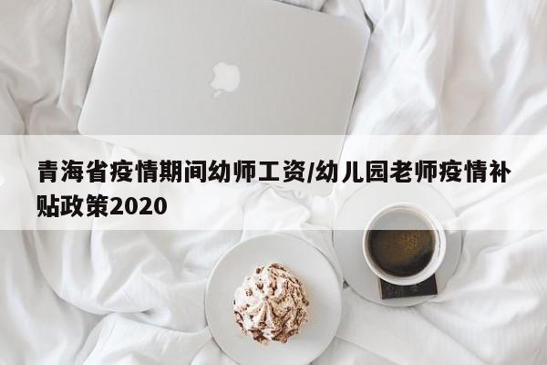 青海省疫情期间幼师工资/幼儿园老师疫情补贴政策2020