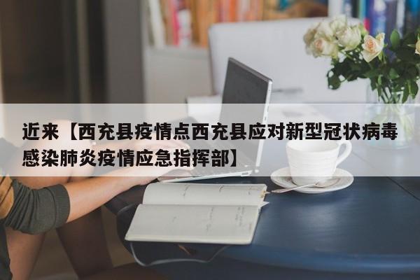 近来【西充县疫情点西充县应对新型冠状病毒感染肺炎疫情应急指挥部】