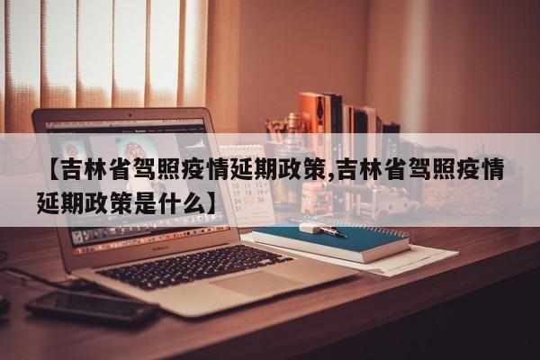 【吉林省驾照疫情延期政策,吉林省驾照疫情延期政策是什么】