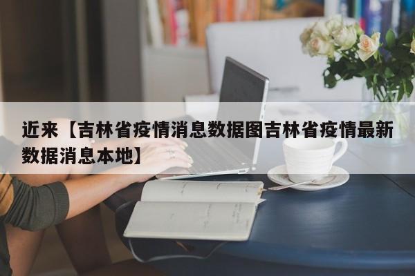 近来【吉林省疫情消息数据图吉林省疫情最新数据消息本地】