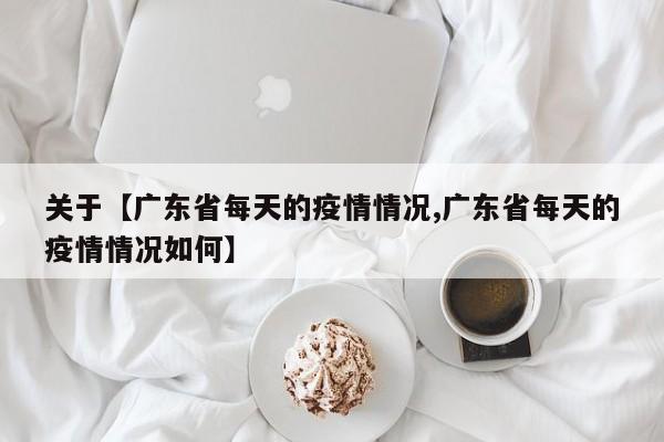 关于【广东省每天的疫情情况,广东省每天的疫情情况如何】
