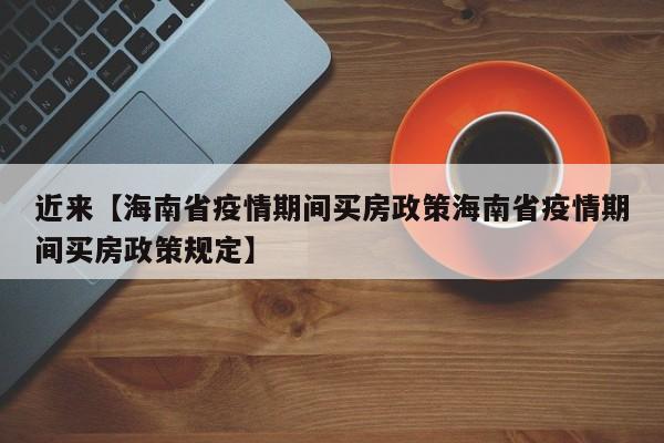 近来【海南省疫情期间买房政策海南省疫情期间买房政策规定】