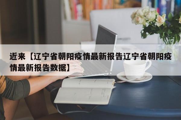 近来【辽宁省朝阳疫情最新报告辽宁省朝阳疫情最新报告数据】