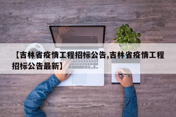 【吉林省疫情工程招标公告,吉林省疫情工程招标公告最新】