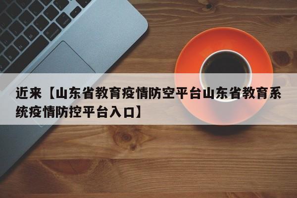 近来【山东省教育疫情防空平台山东省教育系统疫情防控平台入口】