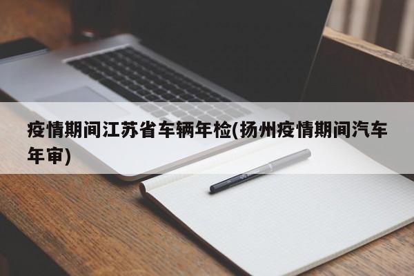 疫情期间江苏省车辆年检(扬州疫情期间汽车年审)