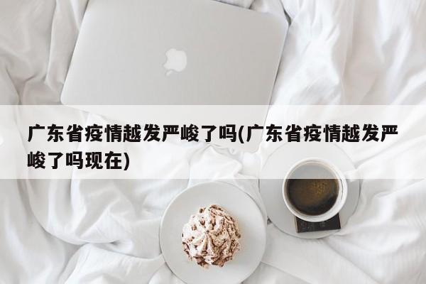 广东省疫情越发严峻了吗(广东省疫情越发严峻了吗现在)