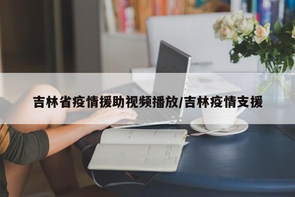 吉林省疫情援助视频播放/吉林疫情支援