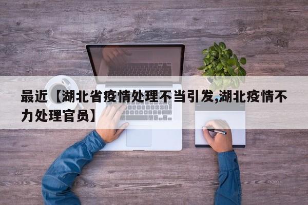 最近【湖北省疫情处理不当引发,湖北疫情不力处理官员】