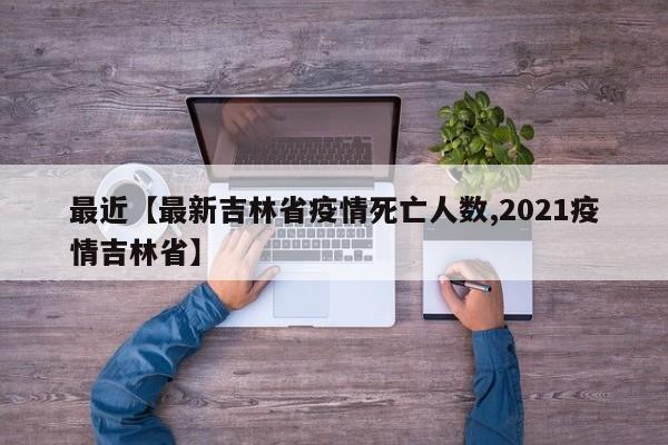 最近【最新吉林省疫情死亡人数,2021疫情吉林省】