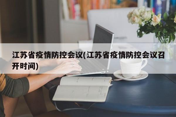 江苏省疫情防控会议(江苏省疫情防控会议召开时间)