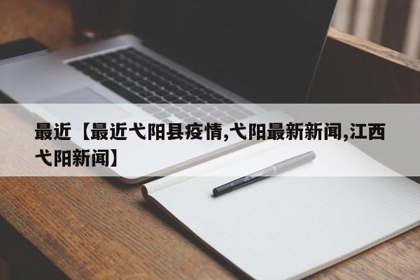 最近【最近弋阳县疫情,弋阳最新新闻,江西弋阳新闻】
