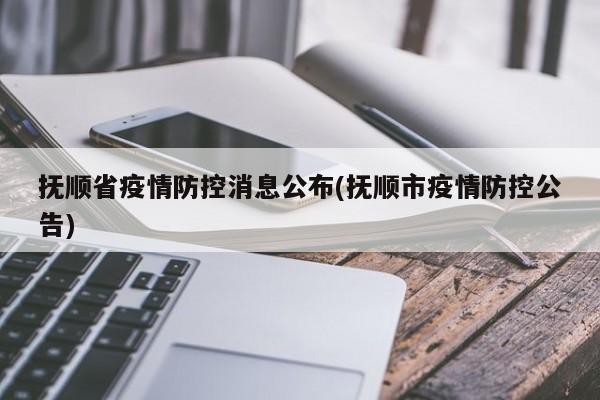 抚顺省疫情防控消息公布(抚顺市疫情防控公告)