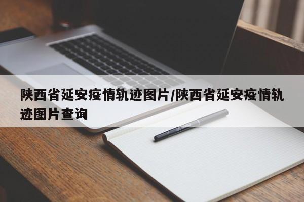 陕西省延安疫情轨迹图片/陕西省延安疫情轨迹图片查询