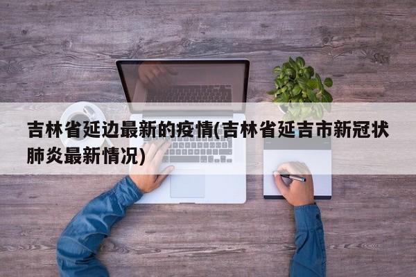 吉林省延边最新的疫情(吉林省延吉市新冠状肺炎最新情况)