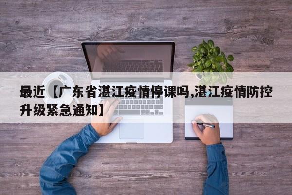 最近【广东省湛江疫情停课吗,湛江疫情防控升级紧急通知】
