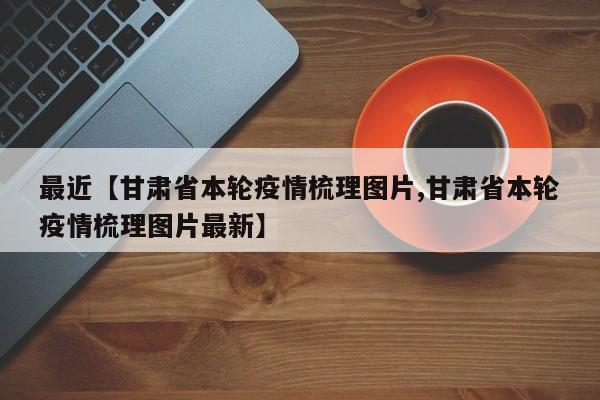 最近【甘肃省本轮疫情梳理图片,甘肃省本轮疫情梳理图片最新】