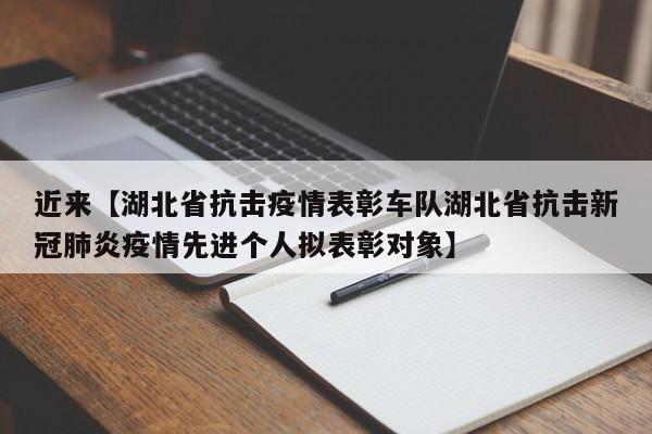 近来【湖北省抗击疫情表彰车队湖北省抗击新冠肺炎疫情先进个人拟表彰对象】