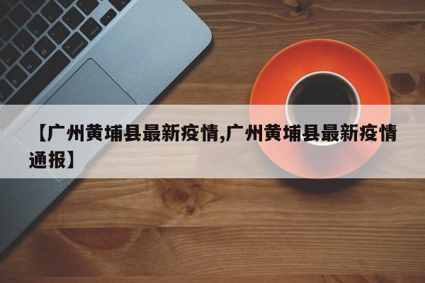 【广州黄埔县最新疫情,广州黄埔县最新疫情通报】