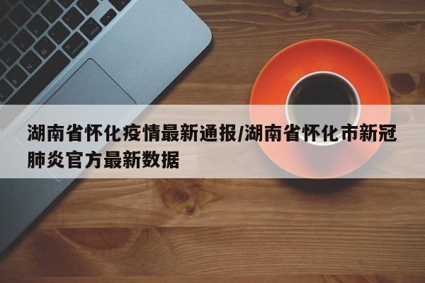 湖南省怀化疫情最新通报/湖南省怀化市新冠肺炎官方最新数据