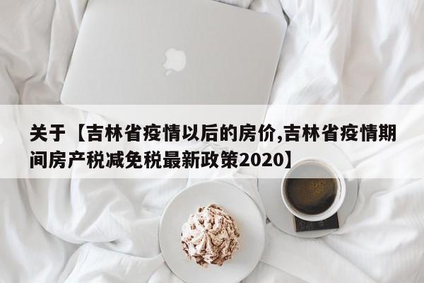 关于【吉林省疫情以后的房价,吉林省疫情期间房产税减免税最新政策2020】