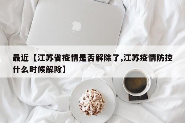 最近【江苏省疫情是否解除了,江苏疫情防控什么时候解除】
