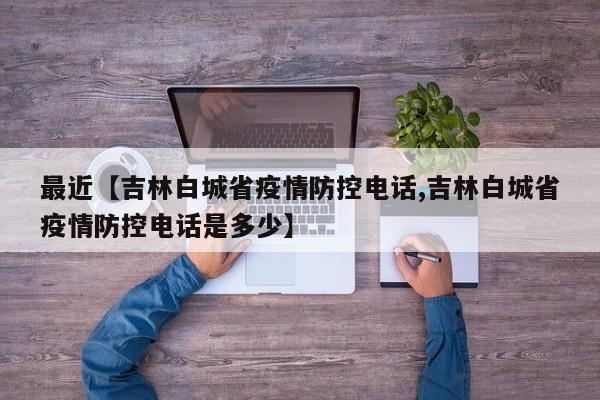 最近【吉林白城省疫情防控电话,吉林白城省疫情防控电话是多少】