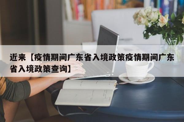近来【疫情期间广东省入境政策疫情期间广东省入境政策查询】
